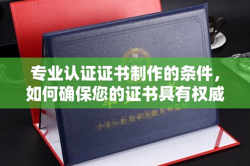 沂南专业认证证书制作的条件，如何确保您的证书具有权威性和可信度
