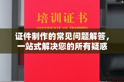沂南证件制作的常见问题解答，一站式解决您的所有疑惑